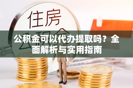 宿松公积金可以代办提取吗？全面解析与实用指南