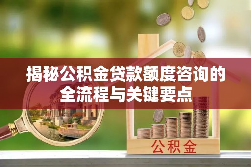 宿松揭秘公积金贷款额度咨询的全流程与关键要点