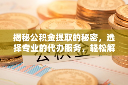 宿松揭秘公积金提取的秘密，选择专业的代办服务，轻松解决你的难题
