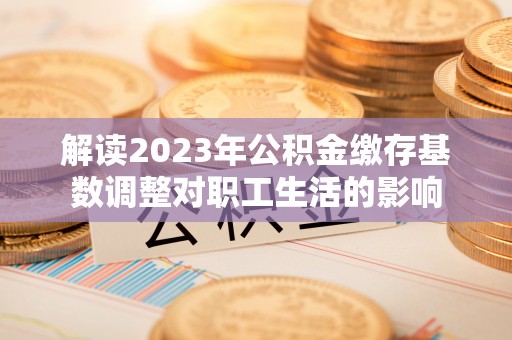宿松解读2023年公积金缴存基数调整对职工生活的影响
