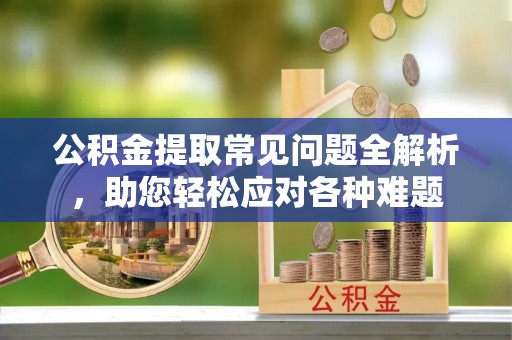 宿松公积金提取常见问题全解析，助您轻松应对各种难题