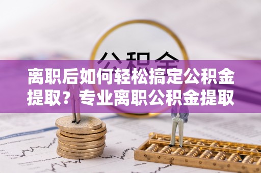 宿松离职后如何轻松搞定公积金提取？专业离职公积金提取代办服务来帮你