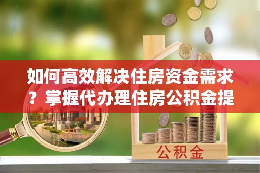 宿松如何高效解决住房资金需求？掌握代办理住房公积金提取技巧是关键