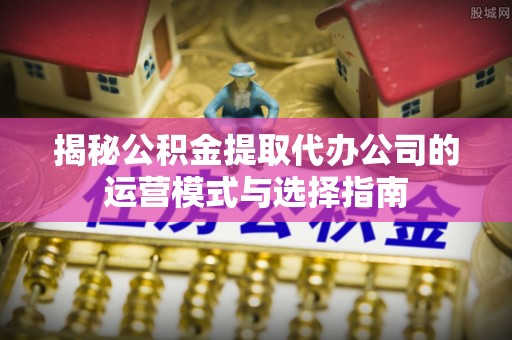 宿松揭秘公积金提取代办公司的运营模式与选择指南