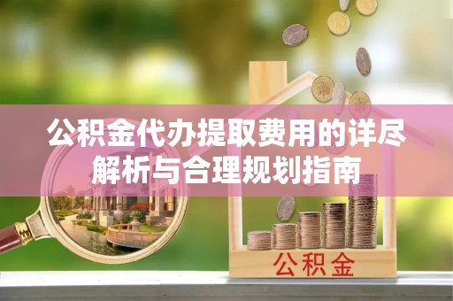 宿松公积金代办提取费用的详尽解析与合理规划指南