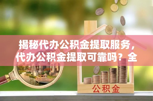 宿松揭秘代办公积金提取服务，代办公积金提取可靠吗？全面分析与选择指南