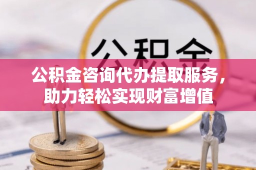 宿松公积金咨询代办提取服务，助力轻松实现财富增值