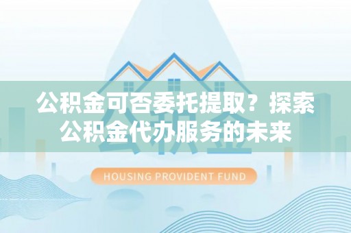 宿松公积金可否委托提取？探索公积金代办服务的未来
