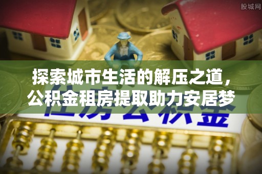宿松探索城市生活的解压之道，公积金租房提取助力安居梦想