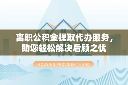 宿松离职公积金提取代办服务，助您轻松解决后顾之忧