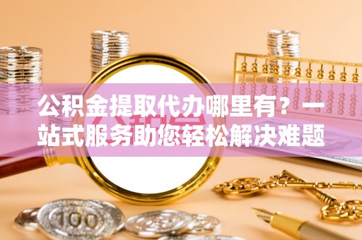 宿松公积金提取代办哪里有？一站式服务助您轻松解决难题