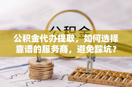 宿松公积金代办提取，如何选择靠谱的服务商，避免踩坑？