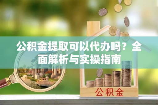 宿松公积金提取可以代办吗？全面解析与实操指南