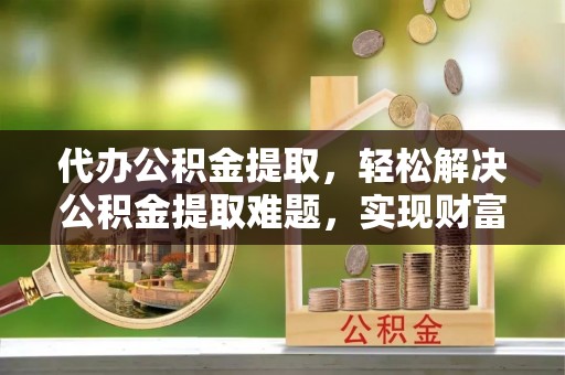 宿松代办公积金提取，轻松解决公积金提取难题，实现财富自由第一步